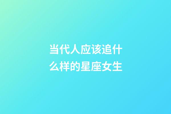 当代人应该追什么样的星座女生-第1张-星座运势-玄机派