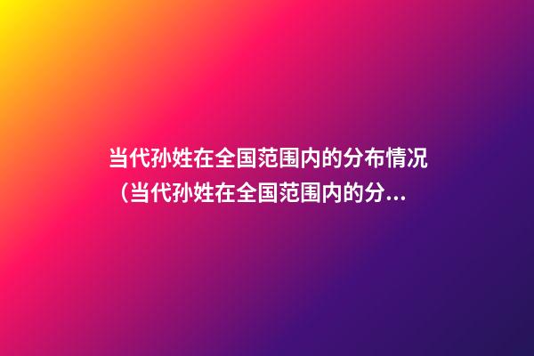 当代孙姓在全国范围内的分布情况（当代孙姓在全国范围内的分布情况如何）