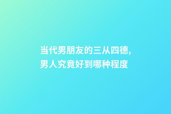当代男朋友的三从四德,男人究竟好到哪种程度-第1张-观点-玄机派
