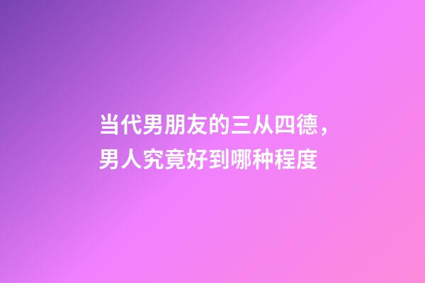 当代男朋友的三从四德，男人究竟好到哪种程度-第1张-观点-玄机派