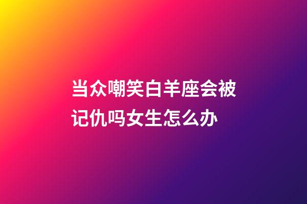当众嘲笑白羊座会被记仇吗女生怎么办-第1张-星座运势-玄机派