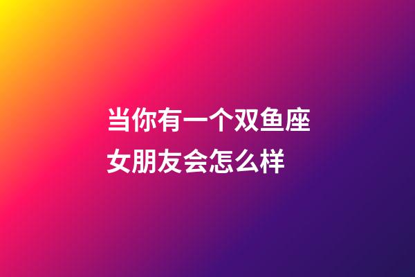 当你有一个双鱼座女朋友会怎么样-第1张-星座运势-玄机派