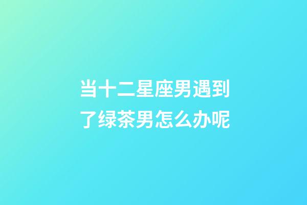 当十二星座男遇到了绿茶男怎么办呢