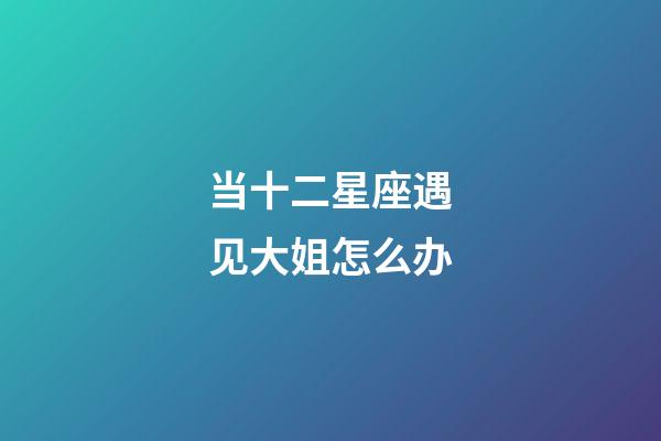 当十二星座遇见大姐怎么办-第1张-星座运势-玄机派