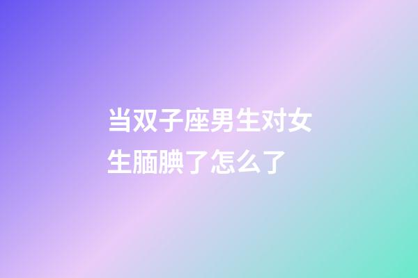 当双子座男生对女生腼腆了怎么了