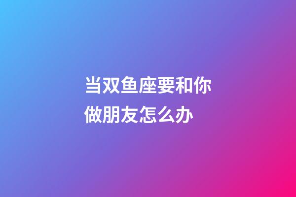 当双鱼座要和你做朋友怎么办-第1张-星座运势-玄机派