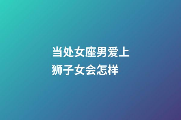 当处女座男爱上狮子女会怎样-第1张-星座运势-玄机派