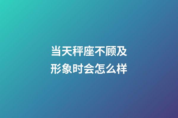 当天秤座不顾及形象时会怎么样-第1张-星座运势-玄机派