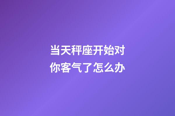 当天秤座开始对你客气了怎么办