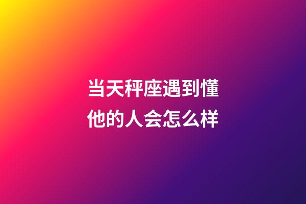 当天秤座遇到懂他的人会怎么样-第1张-星座运势-玄机派