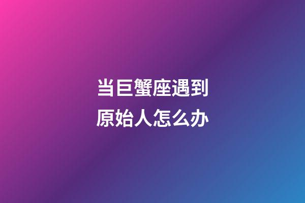 当巨蟹座遇到原始人怎么办-第1张-星座运势-玄机派