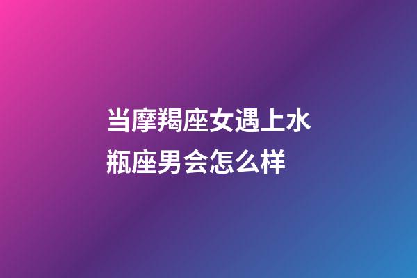 当摩羯座女遇上水瓶座男会怎么样-第1张-星座运势-玄机派