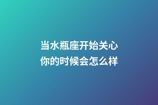 当水瓶座开始关心你的时候会怎么样-第1张-星座运势-玄机派
