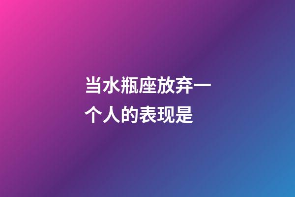 当水瓶座放弃一个人的表现是-第1张-星座运势-玄机派