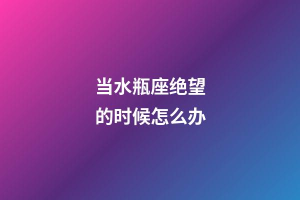 当水瓶座绝望的时候怎么办-第1张-星座运势-玄机派