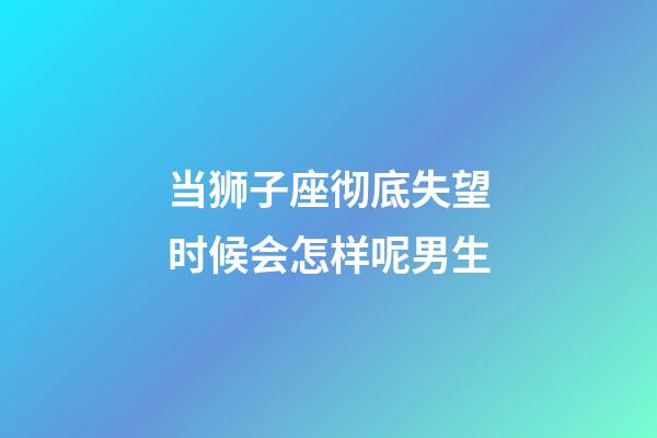 当狮子座彻底失望时候会怎样呢男生