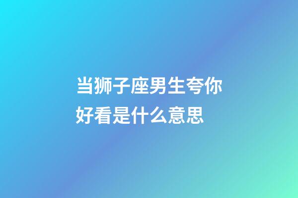 当狮子座男生夸你好看是什么意思