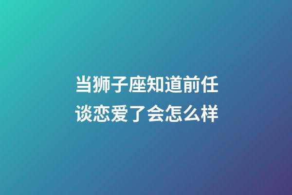 当狮子座知道前任谈恋爱了会怎么样-第1张-星座运势-玄机派