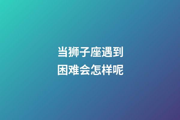 当狮子座遇到困难会怎样呢-第1张-星座运势-玄机派