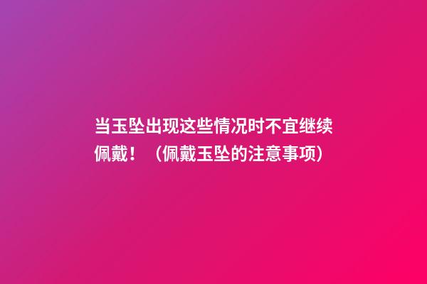 当玉坠出现这些情况时不宜继续佩戴！（佩戴玉坠的注意事项）
