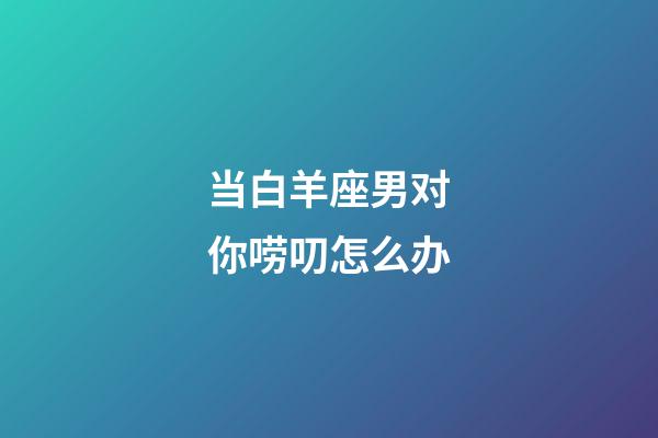 当白羊座男对你唠叨怎么办-第1张-星座运势-玄机派