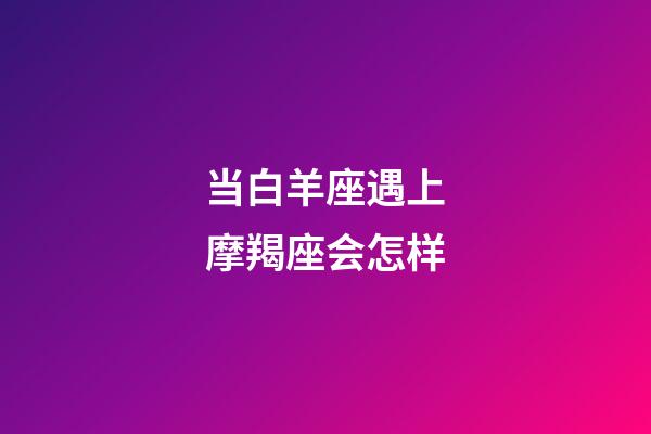 当白羊座遇上摩羯座会怎样-第1张-星座运势-玄机派