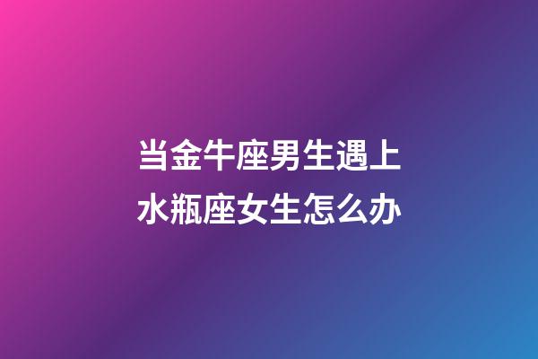 当金牛座男生遇上水瓶座女生怎么办-第1张-星座运势-玄机派