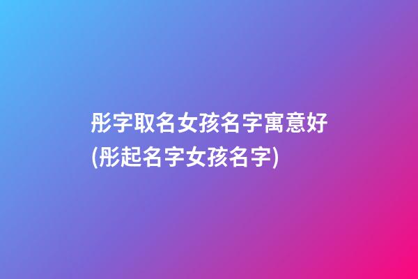 彤字取名女孩名字寓意好(彤起名字女孩名字)