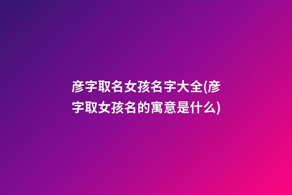 彦字取名女孩名字大全(彦字取女孩名的寓意是什么)