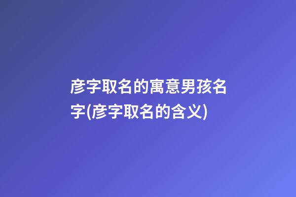彦字取名的寓意男孩名字(彦字取名的含义)