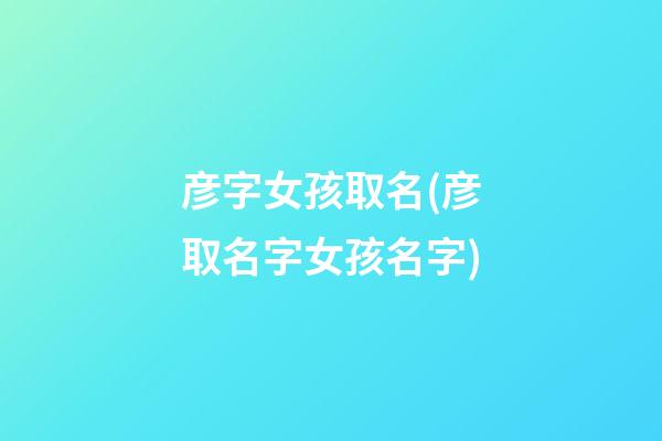 彦字女孩取名(彦取名字女孩名字)