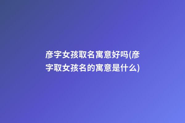 彦字女孩取名寓意好吗(彦字取女孩名的寓意是什么)