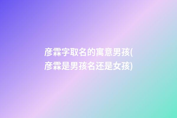 彦霖字取名的寓意男孩(彦霖是男孩名还是女孩)