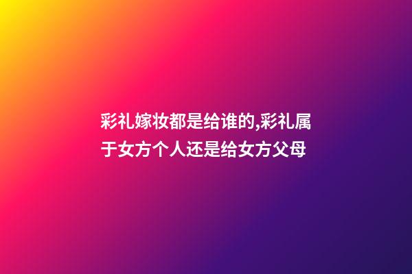 彩礼嫁妆都是给谁的,彩礼属于女方个人还是给女方父母-第1张-观点-玄机派