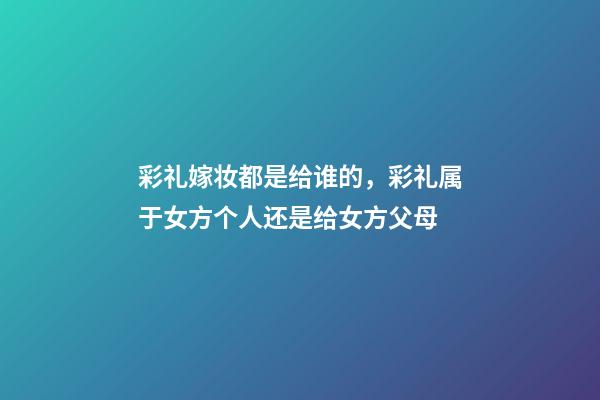彩礼嫁妆都是给谁的，彩礼属于女方个人还是给女方父母-第1张-观点-玄机派