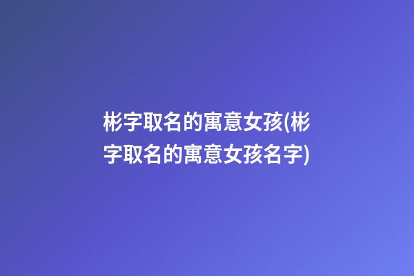 彬字取名的寓意女孩(彬字取名的寓意女孩名字)