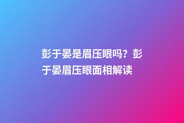 彭于晏是眉压眼吗？彭于晏眉压眼面相解读