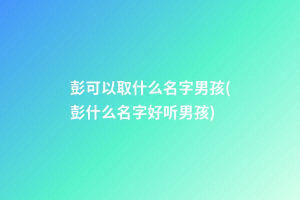 彭可以取什么名字男孩(彭什么名字好听男孩)