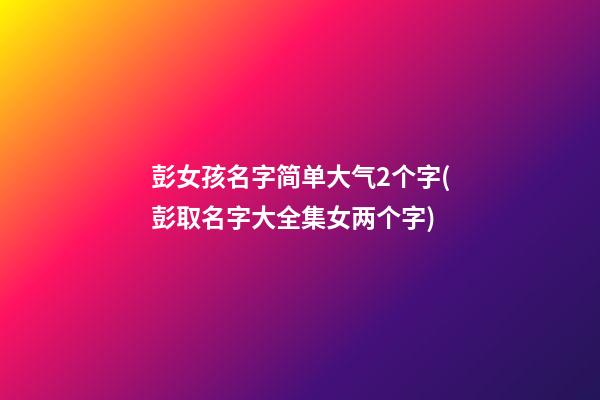 彭女孩名字简单大气2个字(彭取名字大全集女两个字)