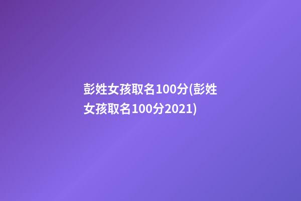彭姓女孩取名100分(彭姓女孩取名100分2021)