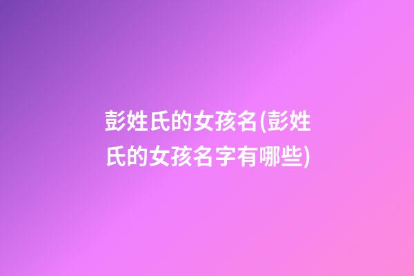 彭姓氏的女孩名(彭姓氏的女孩名字有哪些)