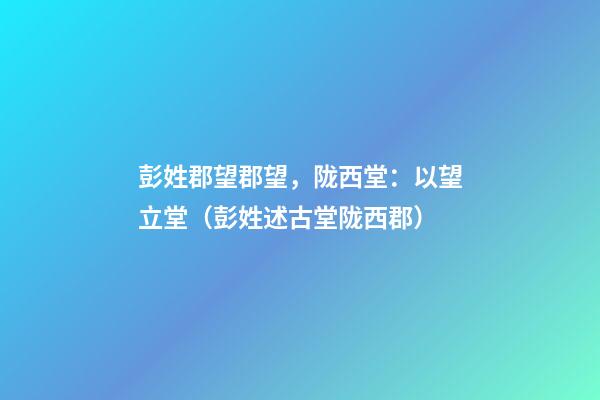 彭姓郡望郡望，陇西堂：以望立堂（彭姓述古堂陇西郡）