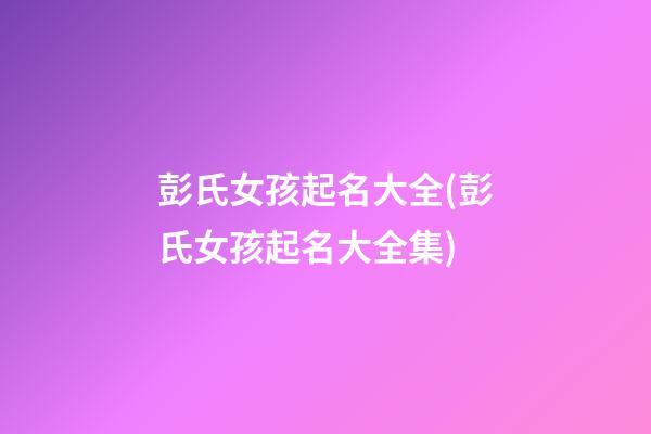 彭氏女孩起名大全(彭氏女孩起名大全集)