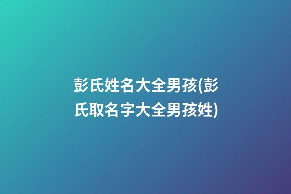 彭氏姓名大全男孩(彭氏取名字大全男孩姓)