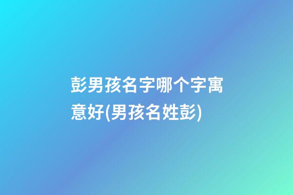 彭男孩名字哪个字寓意好(男孩名姓彭)