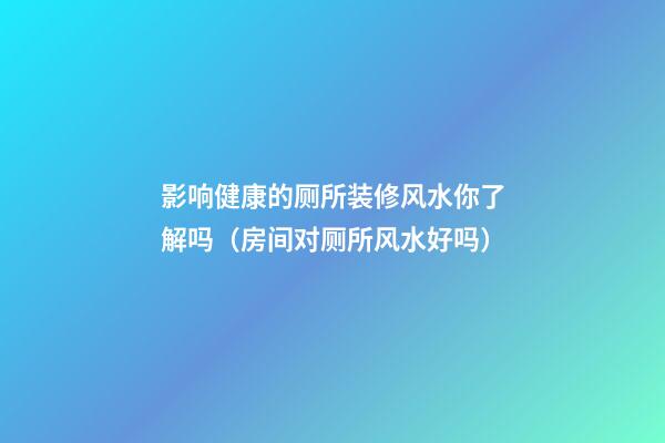 影响健康的厕所装修风水你了解吗（房间对厕所风水好吗）
