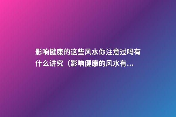 影响健康的这些风水你注意过吗有什么讲究（影响健康的风水有哪些）