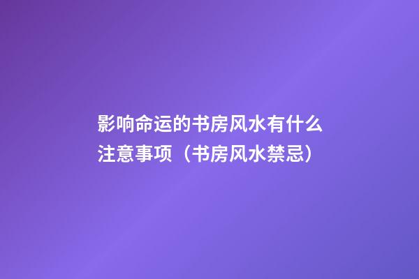 影响命运的书房风水有什么注意事项（书房风水禁忌）