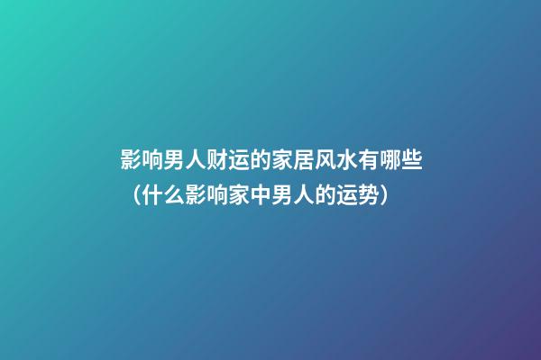 影响男人财运的家居风水有哪些（什么影响家中男人的运势）