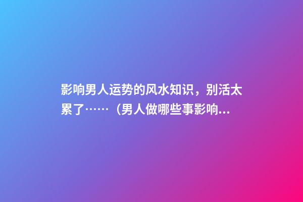 影响男人运势的风水知识，别活太累了……（男人做哪些事影响运势）